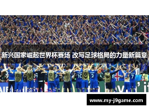 新兴国家崛起世界杯赛场 改写足球格局的力量新篇章