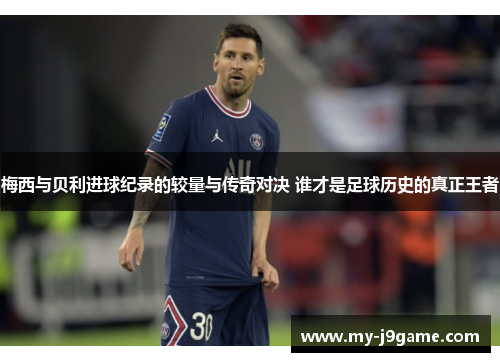 梅西与贝利进球纪录的较量与传奇对决 谁才是足球历史的真正王者